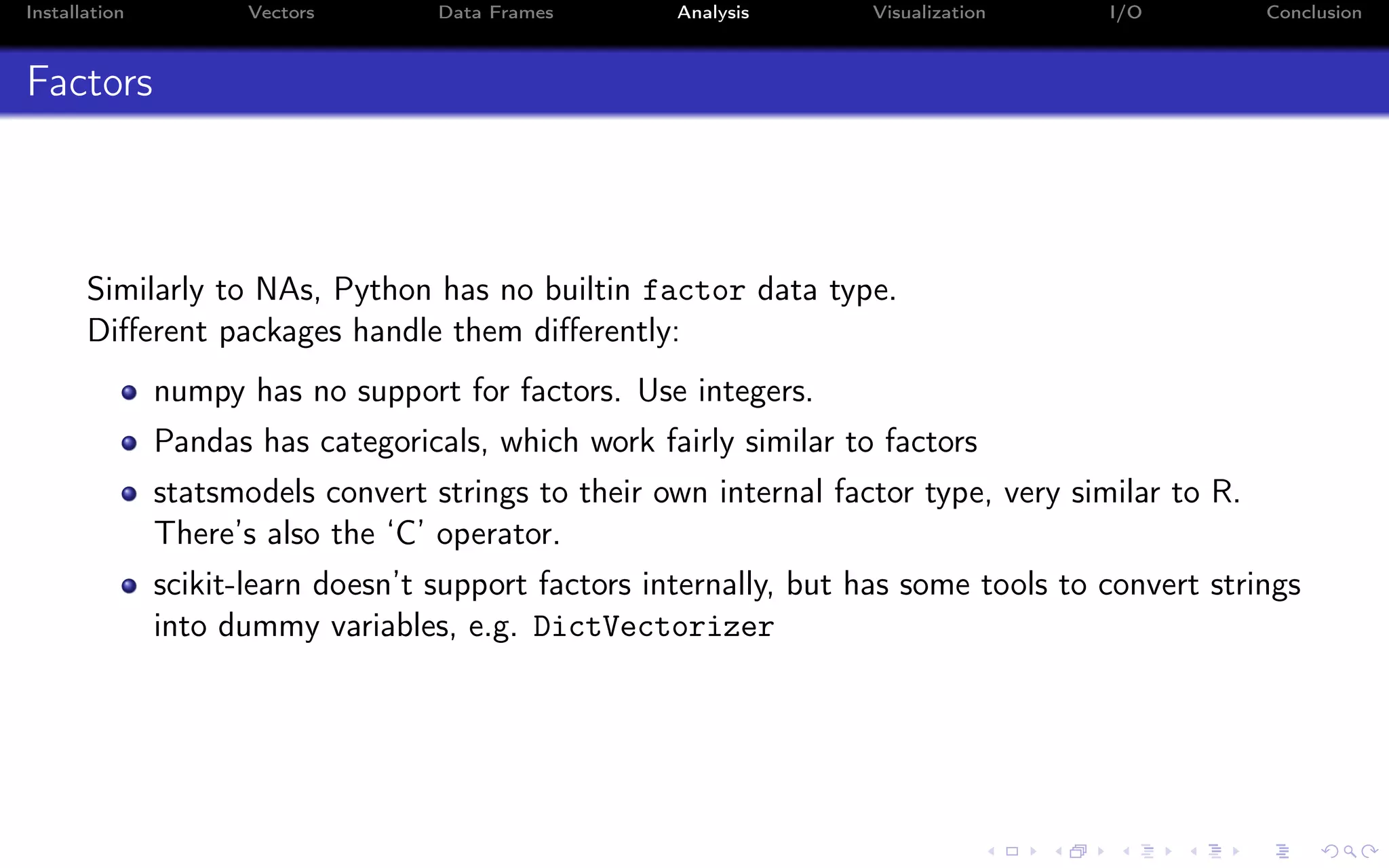 Installation Vectors Data Frames Analysis Visualization I/O Conclusion Factors Similarly to NAs, Python has no builtin factor data type. Diﬀerent packages handle them diﬀerently: numpy has no support for factors. Use integers. Pandas has categoricals, which work fairly similar to factors statsmodels convert strings to their own internal factor type, very similar to R. There’s also the ‘C’ operator. scikit-learn doesn’t support factors internally, but has some tools to convert strings into dummy variables, e.g. DictVectorizer 