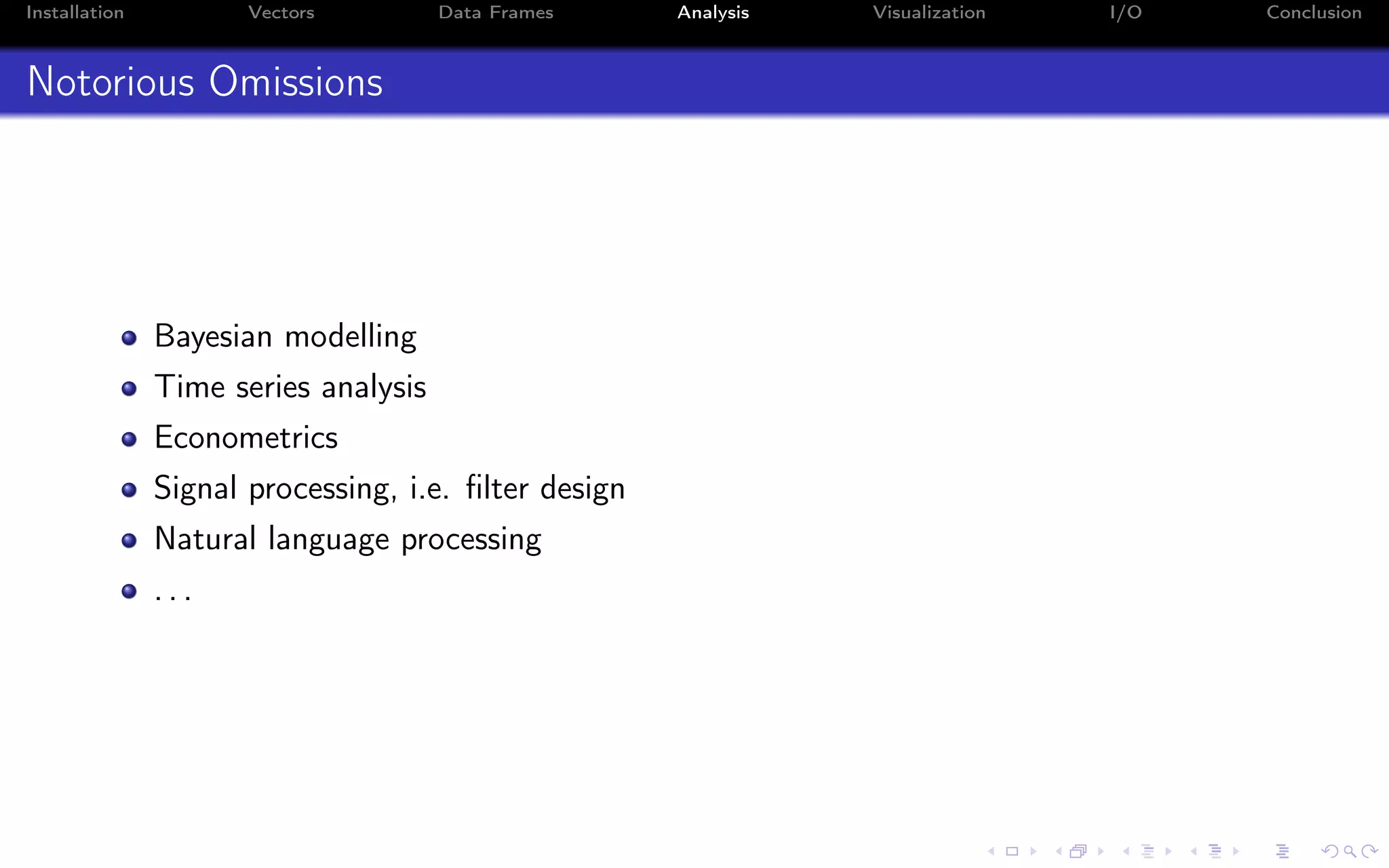 Installation Vectors Data Frames Analysis Visualization I/O Conclusion Notorious Omissions Bayesian modelling Time series analysis Econometrics Signal processing, i.e. ﬁlter design Natural language processing . . . 