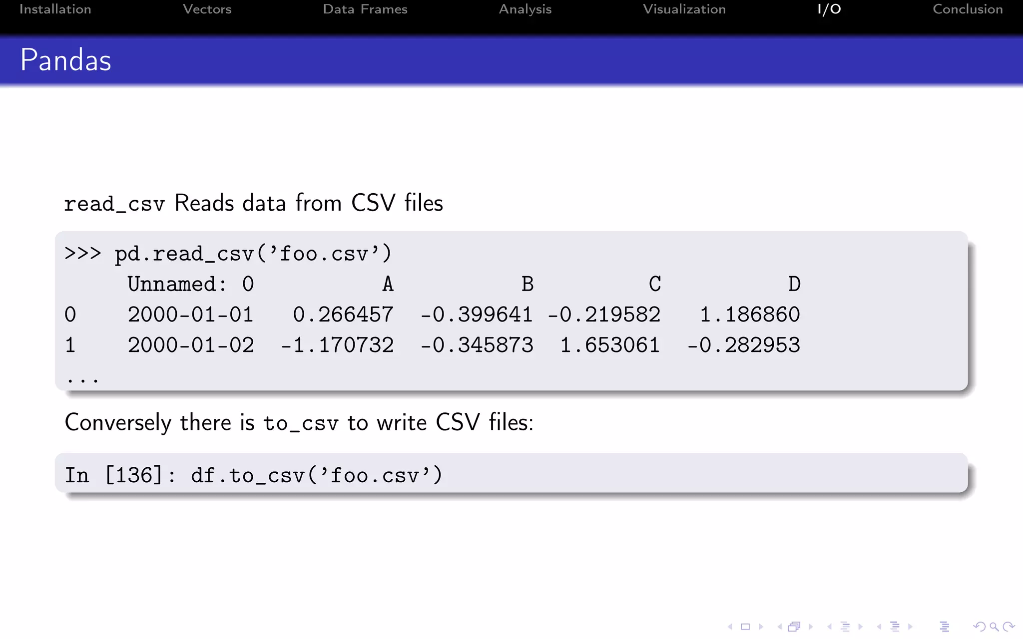 Installation Vectors Data Frames Analysis Visualization I/O Conclusion Pandas read_csv Reads data from CSV ﬁles >>> pd.read_csv(’foo.csv’) Unnamed: 0 A B C D 0 2000-01-01 0.266457 -0.399641 -0.219582 1.186860 1 2000-01-02 -1.170732 -0.345873 1.653061 -0.282953 ... Conversely there is to_csv to write CSV ﬁles: In [136]: df.to_csv(’foo.csv’) 