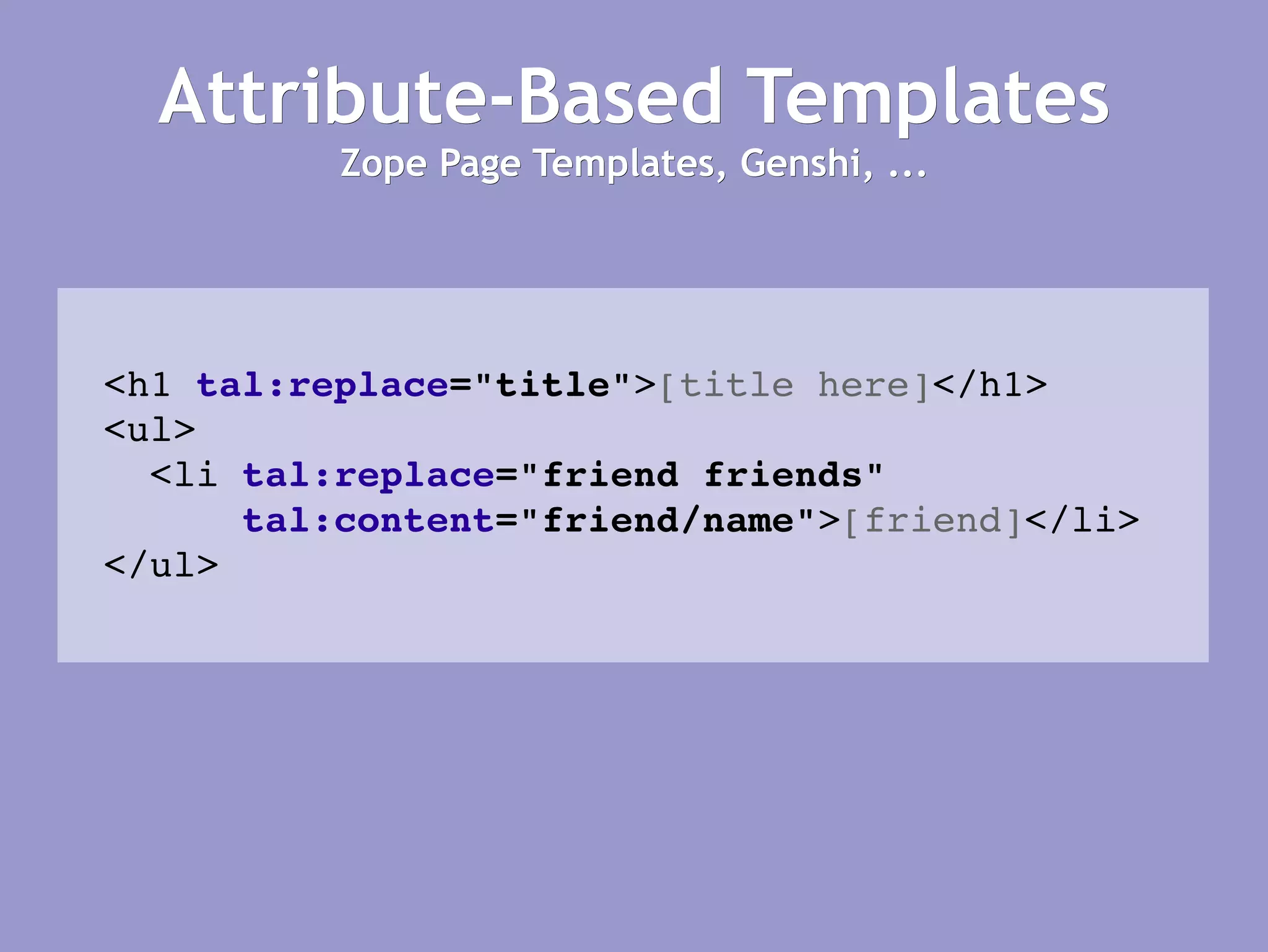 Attribute-Based Templates Zope Page Templates, Genshi, ... <h1   tal:replace =&quot;title&quot; > [title here] </h1> <ul> <li  tal:replace =&quot;friend friends&quot; tal:content =&quot;friend/name&quot; > [friend] </li> </ul> 