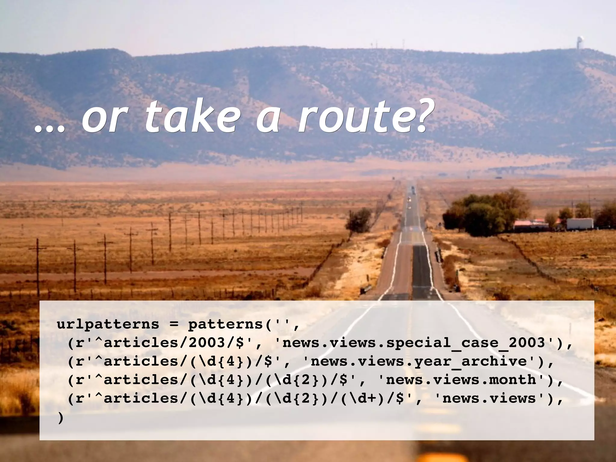 …  or take a route? urlpatterns = patterns('', (r'^articles/2003/$', 'news.views.special_case_2003'),  (r'^articles/(\d{4})/$', 'news.views.year_archive'), (r'^articles/(\d{4})/(\d{2})/$', 'news.views.month'), (r'^articles/(\d{4})/(\d{2})/(\d+)/$', 'news.views'), ) 