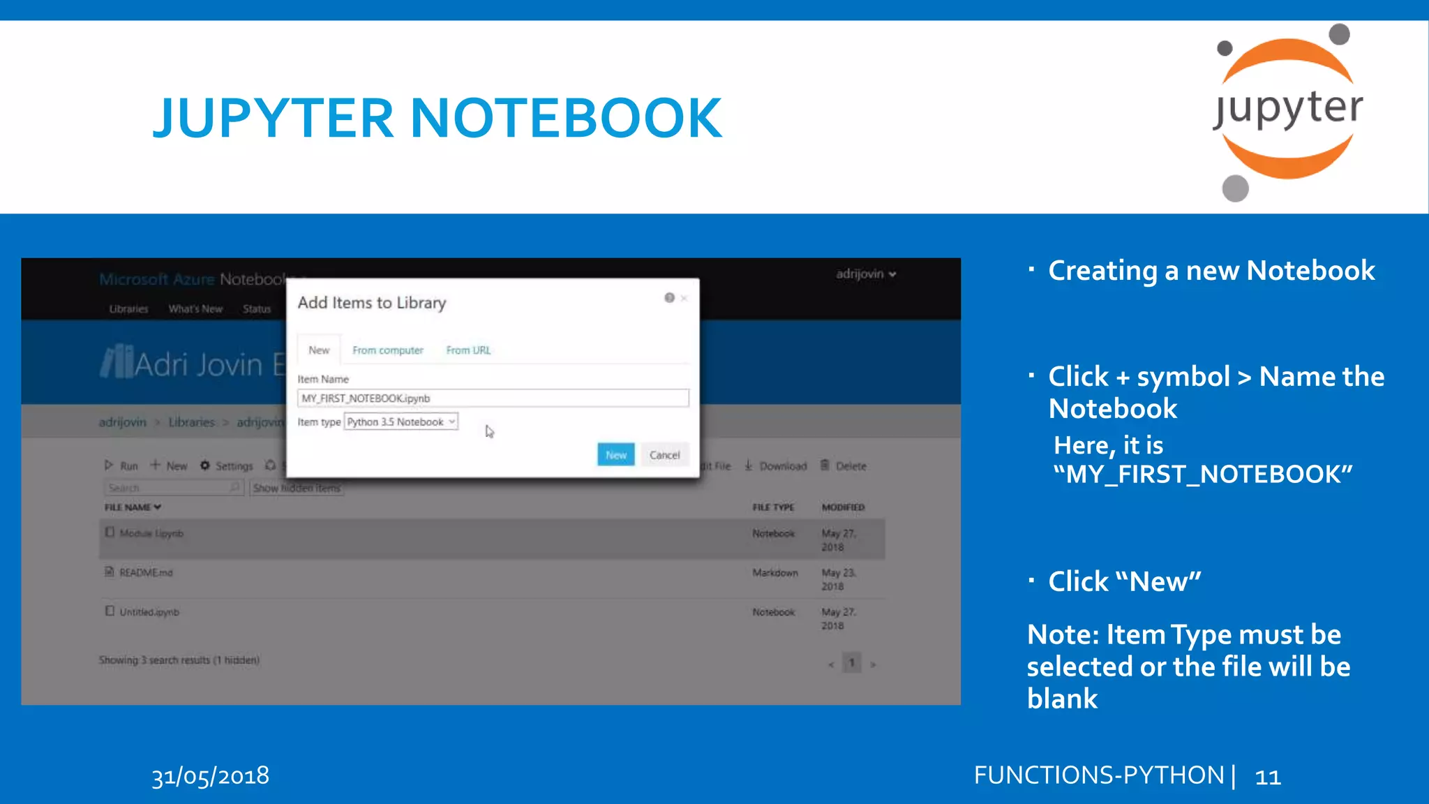 JUPYTER NOTEBOOK 31/05/2018 FUNCTIONS-PYTHON | 11  Creating a new Notebook  Click + symbol > Name the Notebook Here, it is “MY_FIRST_NOTEBOOK”  Click “New” Note: ItemType must be selected or the file will be blank 