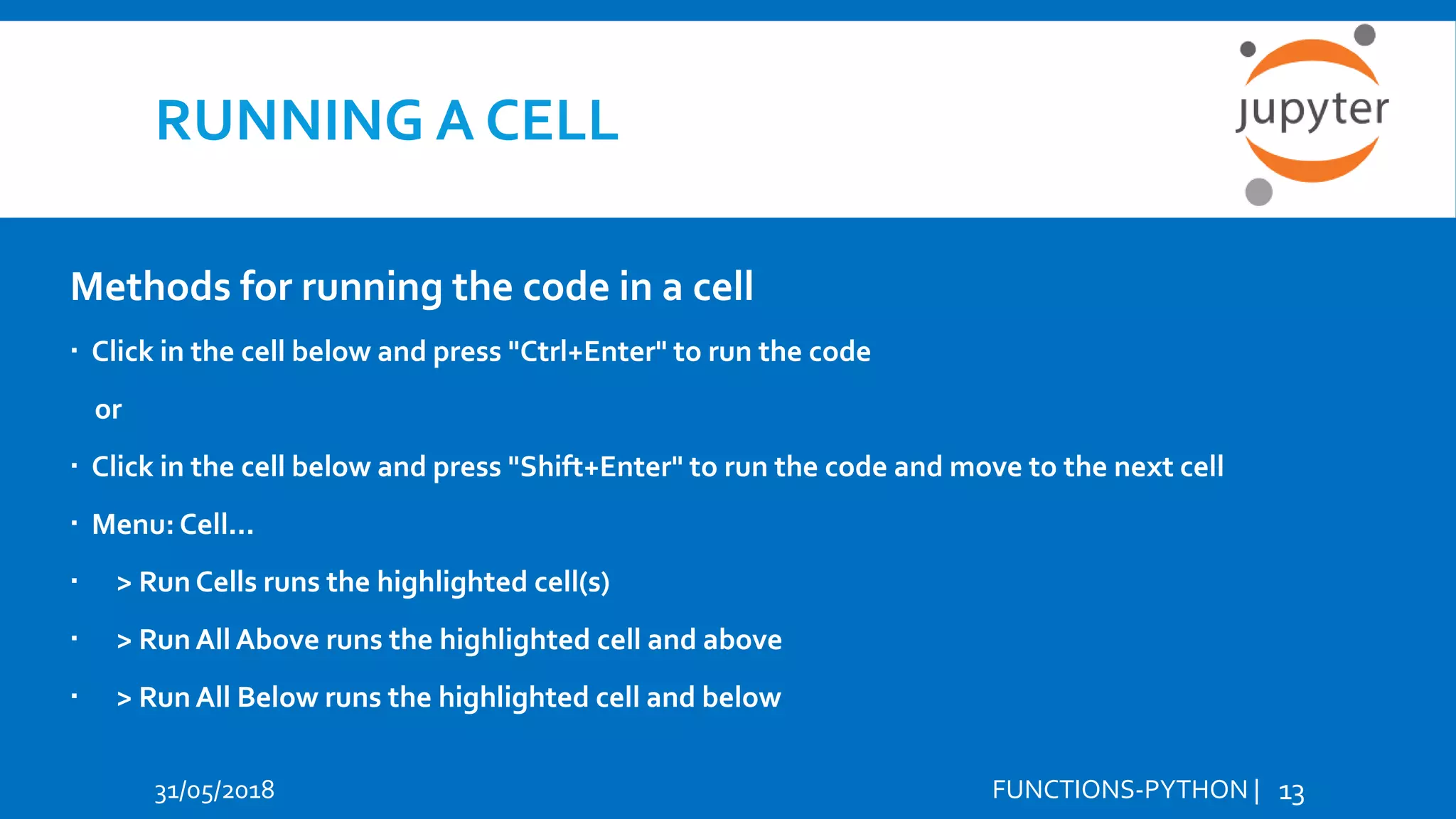 RUNNING A CELL 31/05/2018 FUNCTIONS-PYTHON | 13 Methods for running the code in a cell  Click in the cell below and press "Ctrl+Enter" to run the code or  Click in the cell below and press "Shift+Enter" to run the code and move to the next cell  Menu: Cell...  > Run Cells runs the highlighted cell(s)  > Run All Above runs the highlighted cell and above  > Run All Below runs the highlighted cell and below 