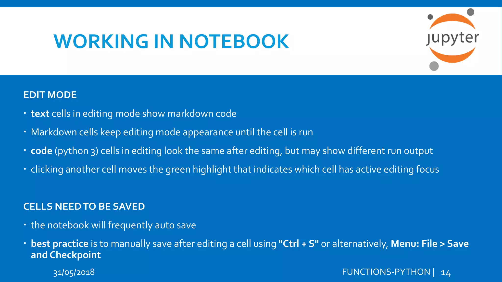 WORKING IN NOTEBOOK 31/05/2018 FUNCTIONS-PYTHON | 14 EDIT MODE  text cells in editing mode show markdown code  Markdown cells keep editing mode appearance until the cell is run  code (python 3) cells in editing look the same after editing, but may show different run output  clicking another cell moves the green highlight that indicates which cell has active editing focus CELLS NEEDTO BE SAVED  the notebook will frequently auto save  best practice is to manually save after editing a cell using "Ctrl + S" or alternatively, Menu: File > Save and Checkpoint 