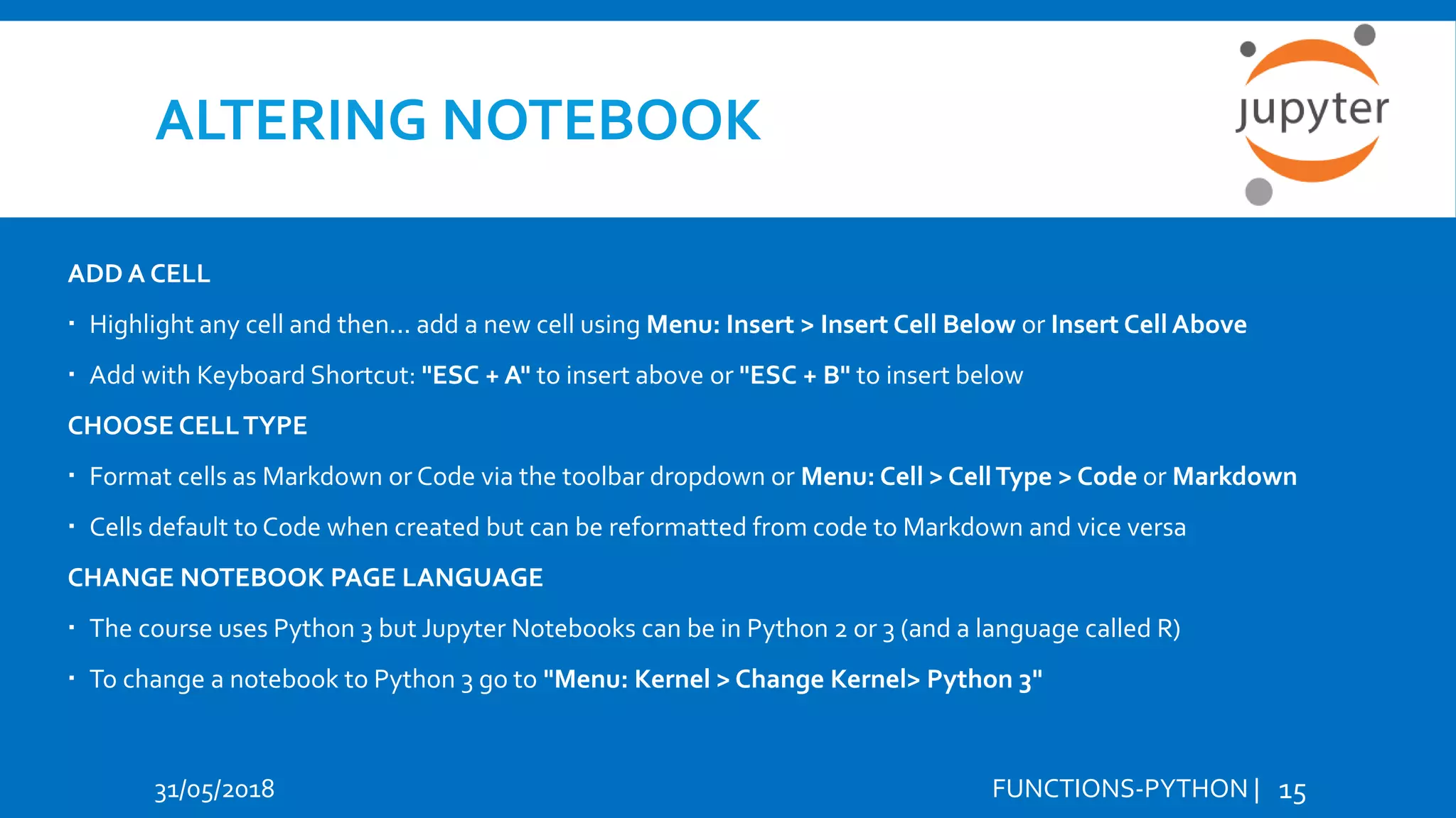 ALTERING NOTEBOOK 31/05/2018 FUNCTIONS-PYTHON | 15 ADD A CELL  Highlight any cell and then... add a new cell using Menu: Insert > Insert Cell Below or Insert Cell Above  Add with Keyboard Shortcut: "ESC + A" to insert above or "ESC + B" to insert below CHOOSE CELLTYPE  Format cells as Markdown or Code via the toolbar dropdown or Menu: Cell > CellType > Code or Markdown  Cells default to Code when created but can be reformatted from code to Markdown and vice versa CHANGE NOTEBOOK PAGE LANGUAGE  The course uses Python 3 but Jupyter Notebooks can be in Python 2 or 3 (and a language called R)  To change a notebook to Python 3 go to "Menu: Kernel > Change Kernel> Python 3" 
