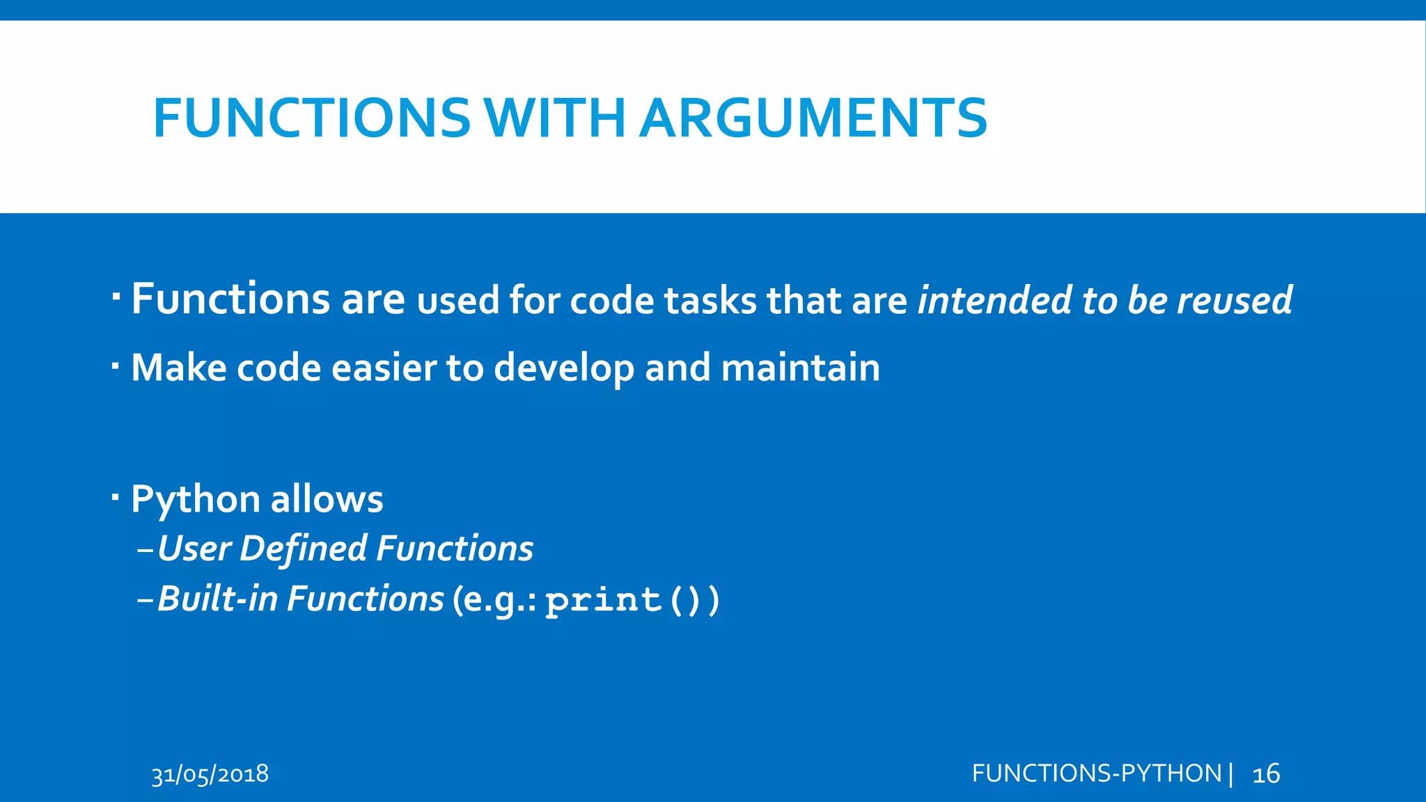 FUNCTIONS WITH ARGUMENTS Functions are used for code tasks that are intended to be reused  Make code easier to develop and maintain  Python allows −User Defined Functions −Built-in Functions (e.g.: print()) 31/05/2018 FUNCTIONS-PYTHON | 16 