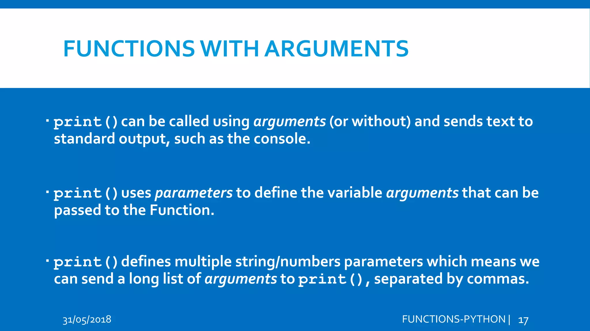 FUNCTIONS WITH ARGUMENTS  print()can be called using arguments (or without) and sends text to standard output, such as the console.  print()uses parameters to define the variable arguments that can be passed to the Function.  print()defines multiple string/numbers parameters which means we can send a long list of arguments to print(), separated by commas. 31/05/2018 FUNCTIONS-PYTHON | 17 
