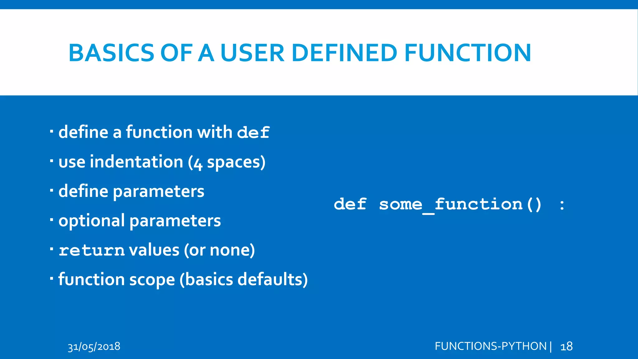 BASICS OF A USER DEFINED FUNCTION  define a function with def  use indentation (4 spaces)  define parameters  optional parameters  return values (or none)  function scope (basics defaults) 31/05/2018 FUNCTIONS-PYTHON | 18 def some_function() : 