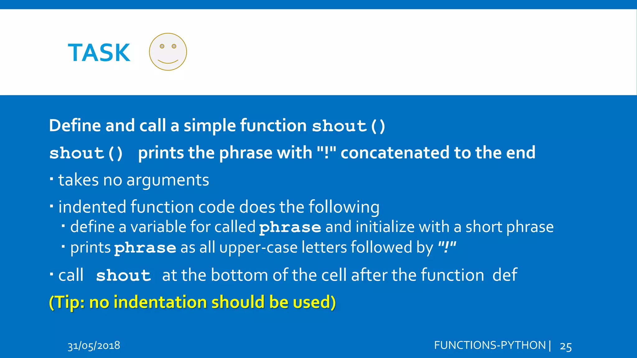 TASK 31/05/2018 FUNCTIONS-PYTHON | 25 Define and call a simple function shout() shout() prints the phrase with "!" concatenated to the end  takes no arguments  indented function code does the following  define a variable for called phrase and initialize with a short phrase  prints phrase as all upper-case letters followed by "!"  call shout at the bottom of the cell after the function def (Tip: no indentation should be used) 