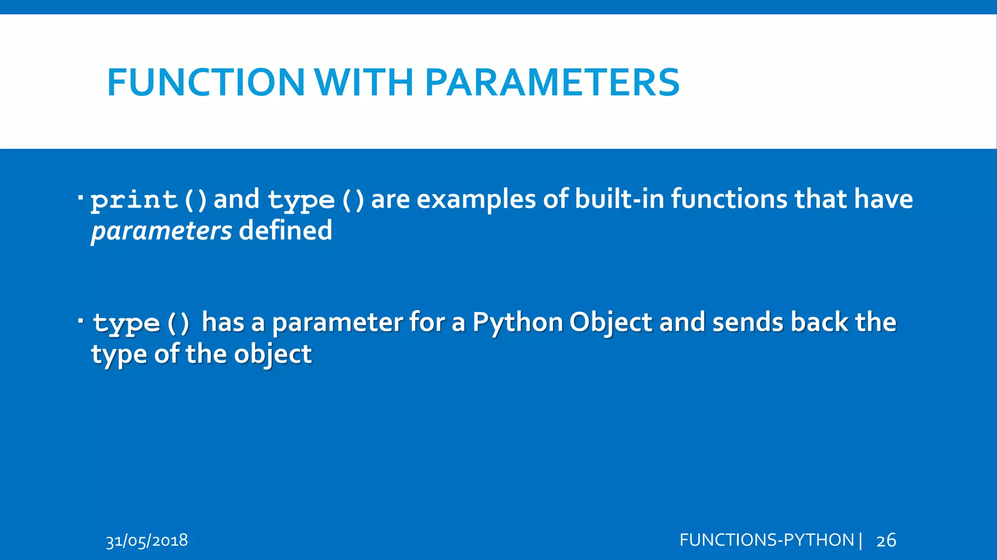 FUNCTION WITH PARAMETERS 31/05/2018 FUNCTIONS-PYTHON | 26  print()and type()are examples of built-in functions that have parameters defined  type() has a parameter for a Python Object and sends back the type of the object 