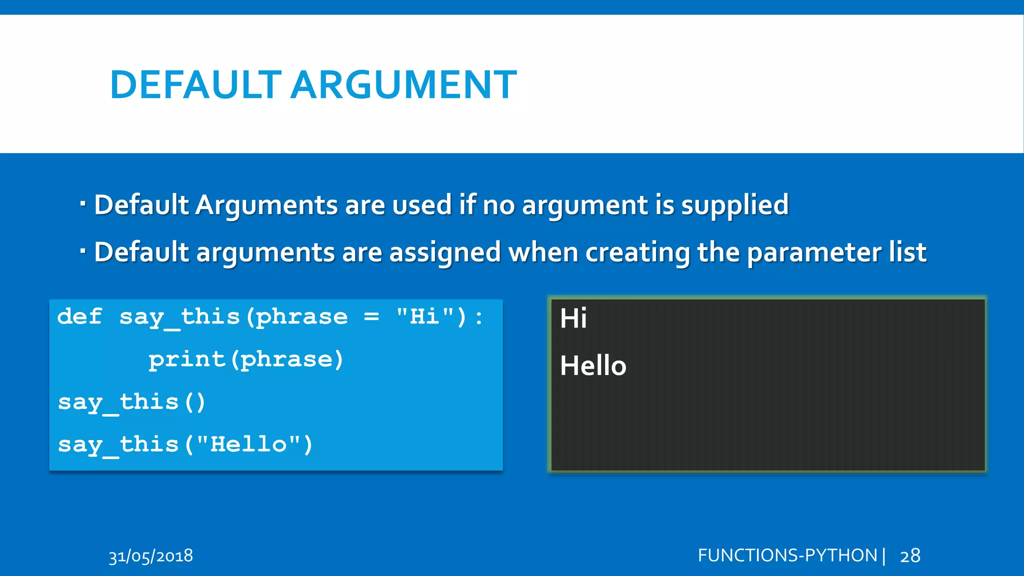 DEFAULT ARGUMENT 31/05/2018 FUNCTIONS-PYTHON | 28  Default Arguments are used if no argument is supplied  Default arguments are assigned when creating the parameter list def say_this(phrase = "Hi"): print(phrase) say_this() say_this("Hello") Hi Hello Hi Hello 