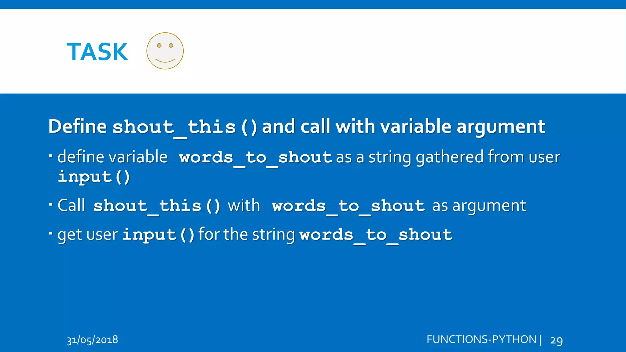 TASK 31/05/2018 FUNCTIONS-PYTHON | 29 Define shout_this()and call with variable argument  define variable words_to_shout as a string gathered from user input()  Call shout_this() with words_to_shout as argument  get user input()for the string words_to_shout Hi Hello 