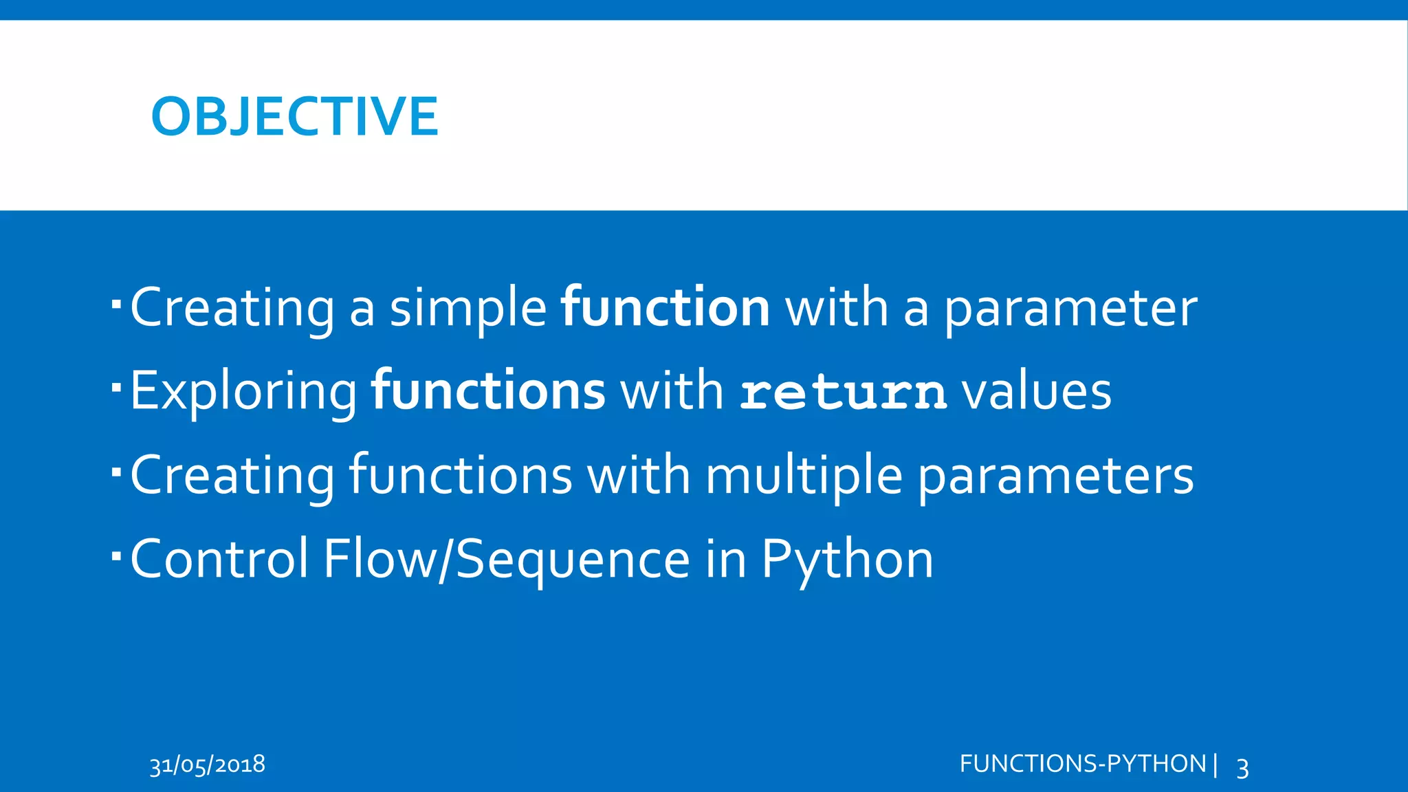 OBJECTIVE Creating a simple function with a parameter Exploring functions with return values Creating functions with multiple parameters Control Flow/Sequence in Python 31/05/2018 FUNCTIONS-PYTHON | 3 