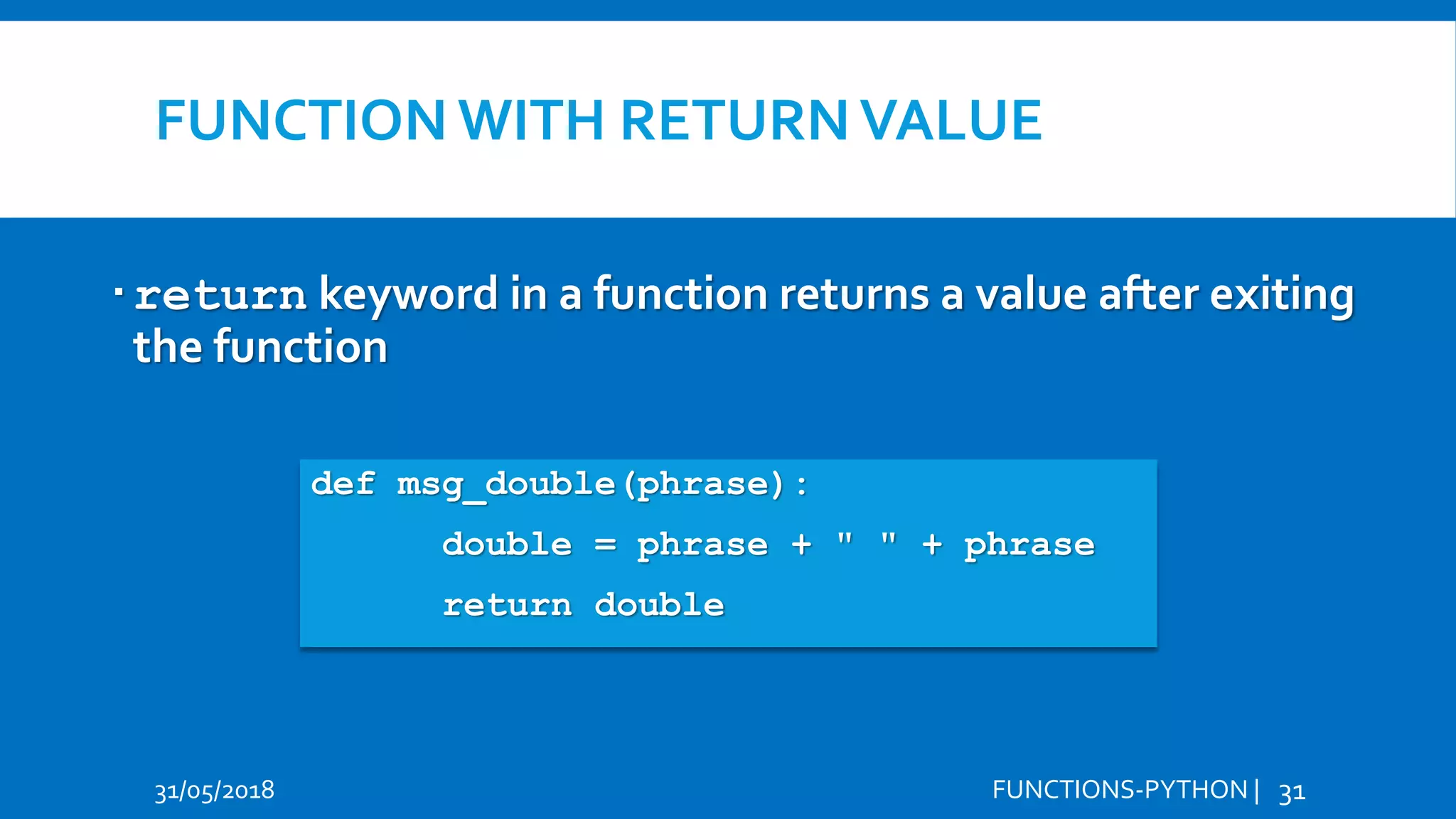 FUNCTION WITH RETURNVALUE 31/05/2018 FUNCTIONS-PYTHON | 31 return keyword in a function returns a value after exiting the function Hi Hello def msg_double(phrase): double = phrase + " " + phrase return double 