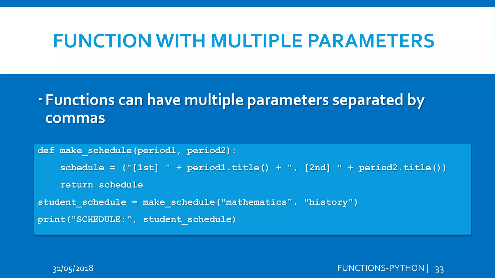 FUNCTION WITH MULTIPLE PARAMETERS 31/05/2018 FUNCTIONS-PYTHON | 33 Functions can have multiple parameters separated by commas Hi Hello def make_schedule(period1, period2): schedule = ("[1st] " + period1.title() + ", [2nd] " + period2.title()) return schedule student_schedule = make_schedule("mathematics", "history") print("SCHEDULE:", student_schedule) 