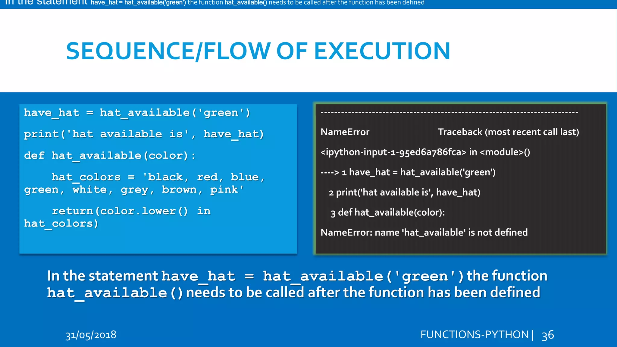 SEQUENCE/FLOW OF EXECUTION 31/05/2018 FUNCTIONS-PYTHON | 36 Hi Hello have_hat = hat_available('green') print('hat available is', have_hat) def hat_available(color): hat_colors = 'black, red, blue, green, white, grey, brown, pink' return(color.lower() in hat_colors) --------------------------------------------------------------------------- NameError Traceback (most recent call last) <ipython-input-1-95ed6a786fca> in <module>() ----> 1 have_hat = hat_available('green') 2 print('hat available is', have_hat) 3 def hat_available(color): NameError: name 'hat_available' is not defined In the statement have_hat = hat_available('green')the function hat_available()needs to be called after the function has been defined In the statement have_hat = hat_available('green') the function hat_available() needs to be called after the function has been defined 