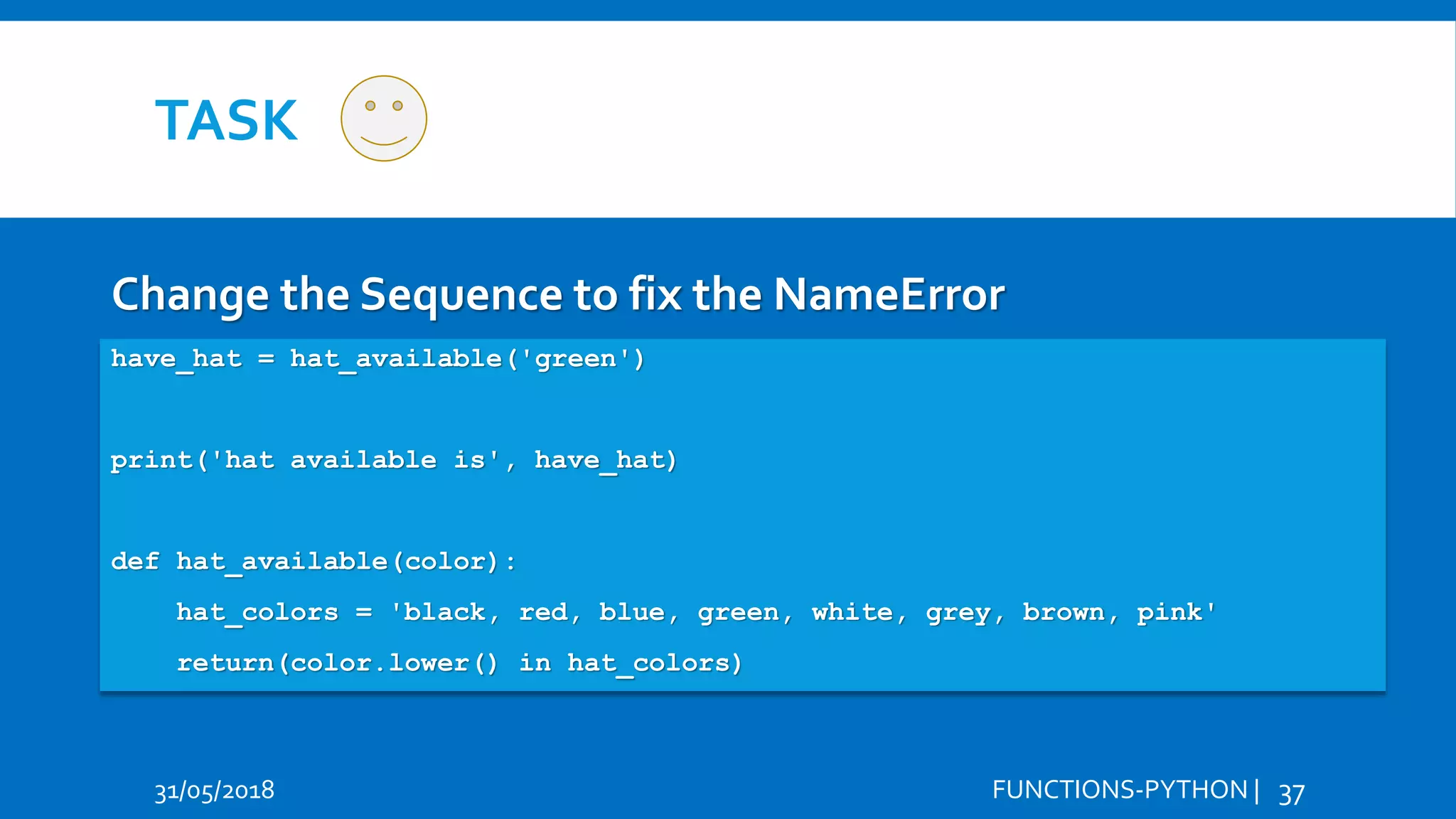 TASK 31/05/2018 FUNCTIONS-PYTHON | 37 Change the Sequence to fix the NameError Hi Hello have_hat = hat_available('green') print('hat available is', have_hat) def hat_available(color): hat_colors = 'black, red, blue, green, white, grey, brown, pink' return(color.lower() in hat_colors) 