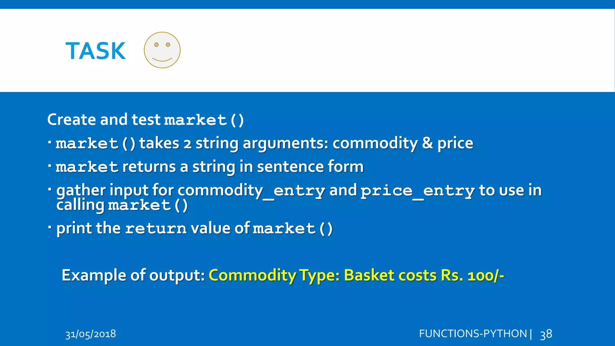 TASK 31/05/2018 FUNCTIONS-PYTHON | 38 Create and test market()  market()takes 2 string arguments: commodity & price  market returns a string in sentence form  gather input for commodity_entry and price_entry to use in calling market()  print the return value of market() Example of output: CommodityType: Basket costs Rs. 100/- Hi Hello 