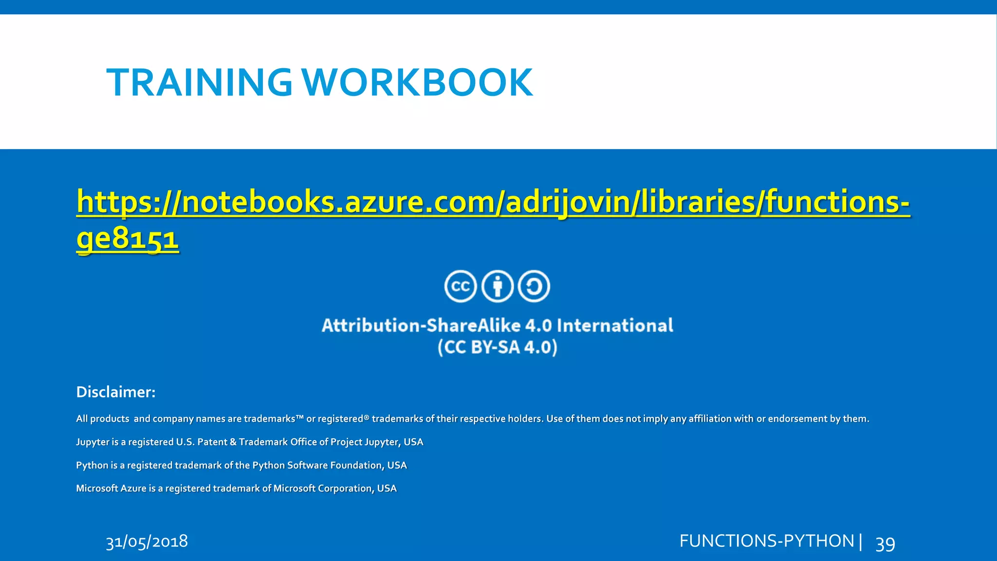 TRAINING WORKBOOK 31/05/2018 FUNCTIONS-PYTHON | 39 https://notebooks.azure.com/adrijovin/libraries/functions- ge8151 Hi Hello Disclaimer: All products and company names are trademarks™ or registered® trademarks of their respective holders. Use of them does not imply any affiliation with or endorsement by them. Jupyter is a registered U.S. Patent & Trademark Office of Project Jupyter, USA Python is a registered trademark of the Python Software Foundation, USA Microsoft Azure is a registered trademark of Microsoft Corporation, USA 