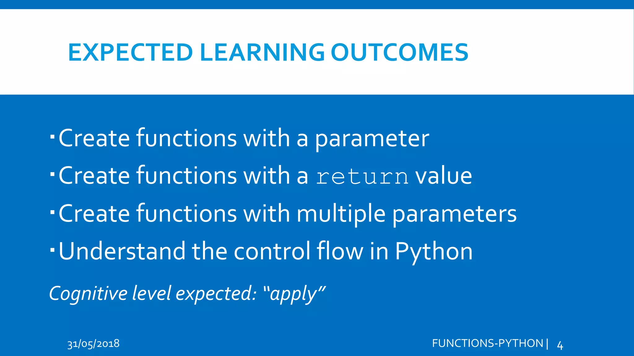 EXPECTED LEARNING OUTCOMES Create functions with a parameter Create functions with a return value Create functions with multiple parameters Understand the control flow in Python 31/05/2018 FUNCTIONS-PYTHON | 4 Cognitive level expected: “apply” 