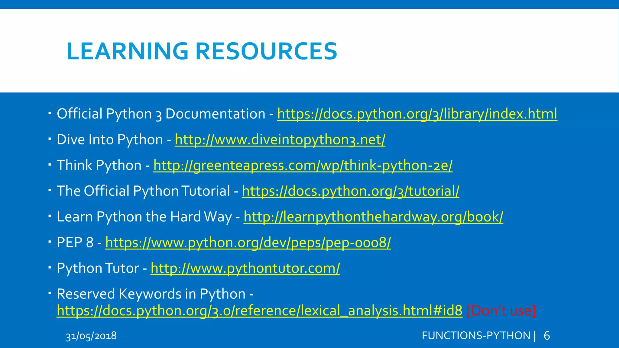 LEARNING RESOURCES  Official Python 3 Documentation - https://docs.python.org/3/library/index.html  Dive Into Python - http://www.diveintopython3.net/  Think Python - http://greenteapress.com/wp/think-python-2e/  The Official PythonTutorial - https://docs.python.org/3/tutorial/  Learn Python the HardWay - http://learnpythonthehardway.org/book/  PEP 8 - https://www.python.org/dev/peps/pep-0008/  PythonTutor - http://www.pythontutor.com/  Reserved Keywords in Python - https://docs.python.org/3.0/reference/lexical_analysis.html#id8 [Don’t use] 31/05/2018 FUNCTIONS-PYTHON | 6 