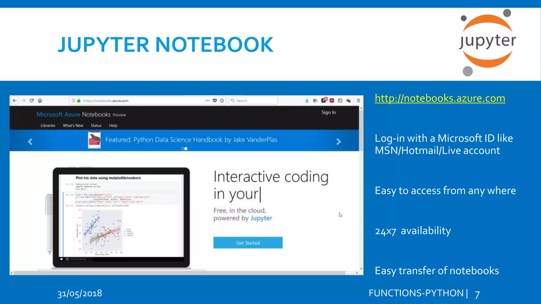 JUPYTER NOTEBOOK 31/05/2018 FUNCTIONS-PYTHON | 7 http://notebooks.azure.com Log-in with a Microsoft ID like MSN/Hotmail/Live account Easy to access from any where 24x7 availability Easy transfer of notebooks 