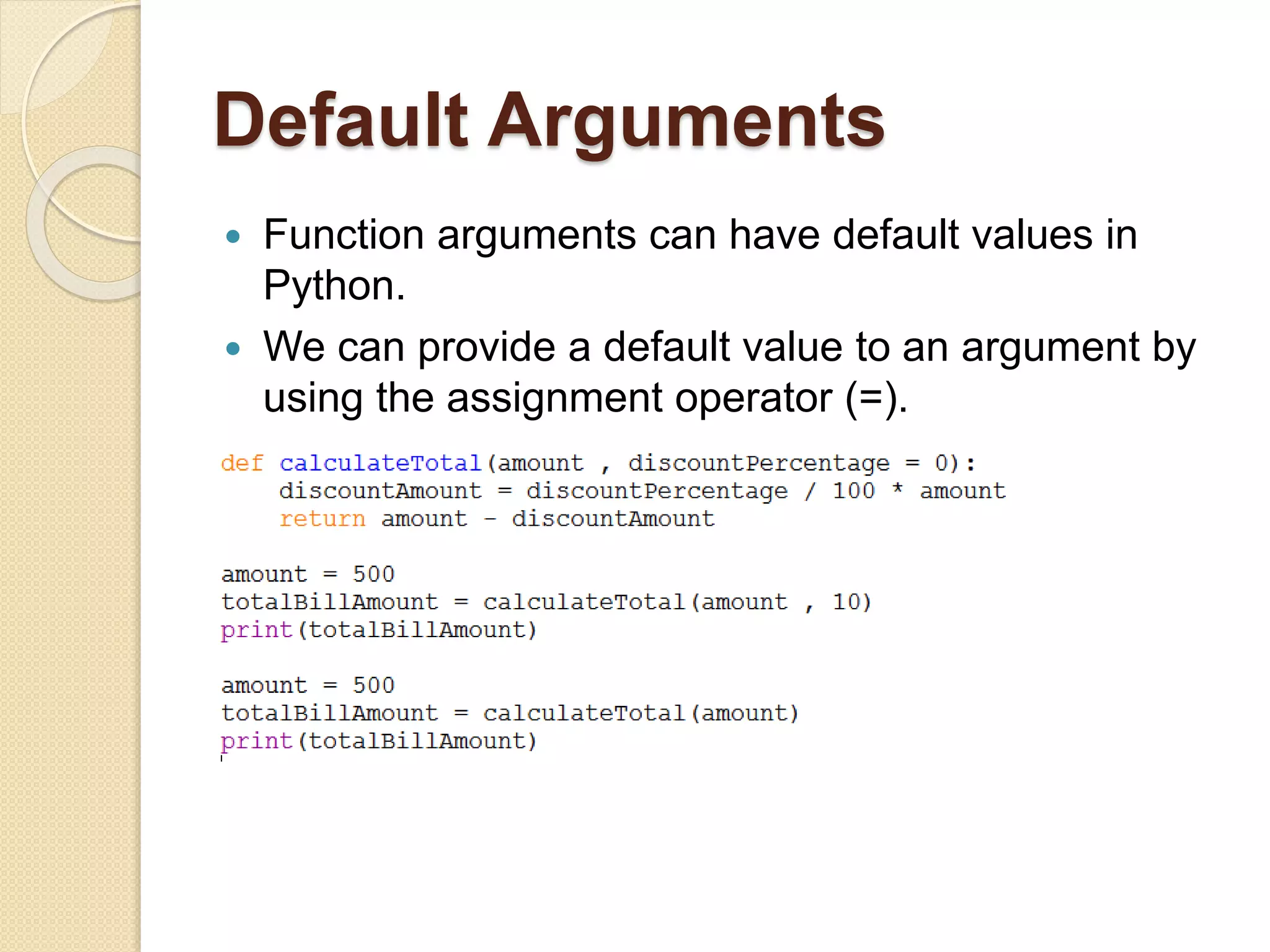 Default Arguments
 Function arguments can have default values in
Python.
 We can provide a default value to an argument by
using the assignment operator (=).
 