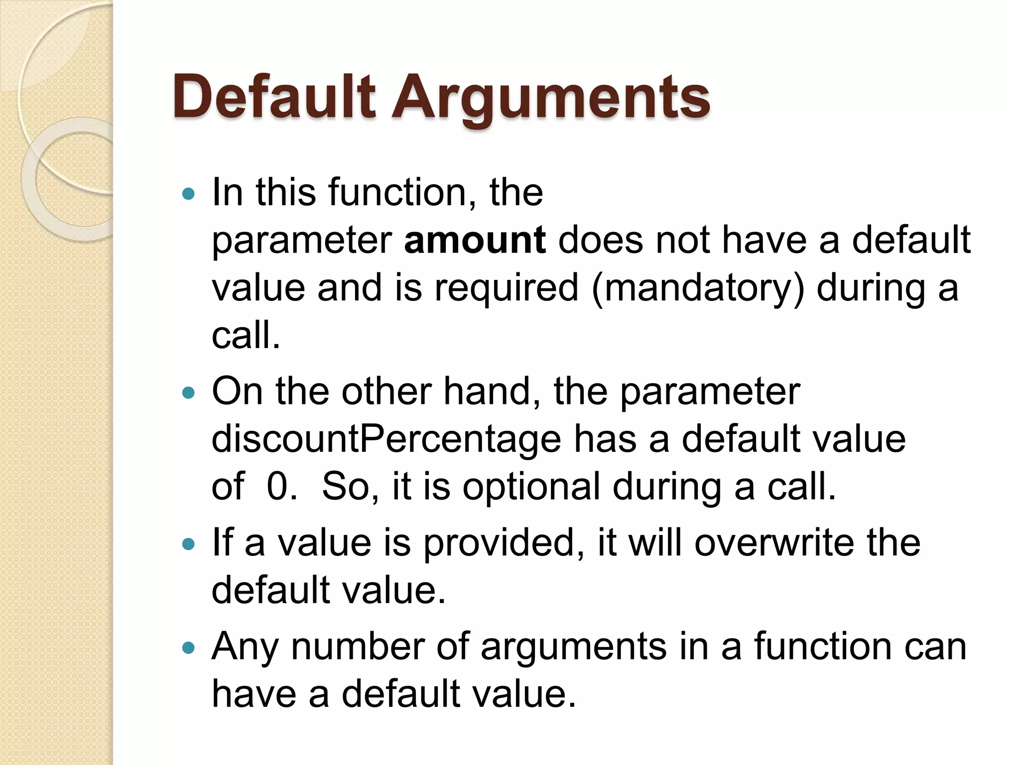 Default Arguments
 In this function, the
parameter amount does not have a default
value and is required (mandatory) during a
call.
 On the other hand, the parameter
discountPercentage has a default value
of 0. So, it is optional during a call.
 If a value is provided, it will overwrite the
default value.
 Any number of arguments in a function can
have a default value.
 