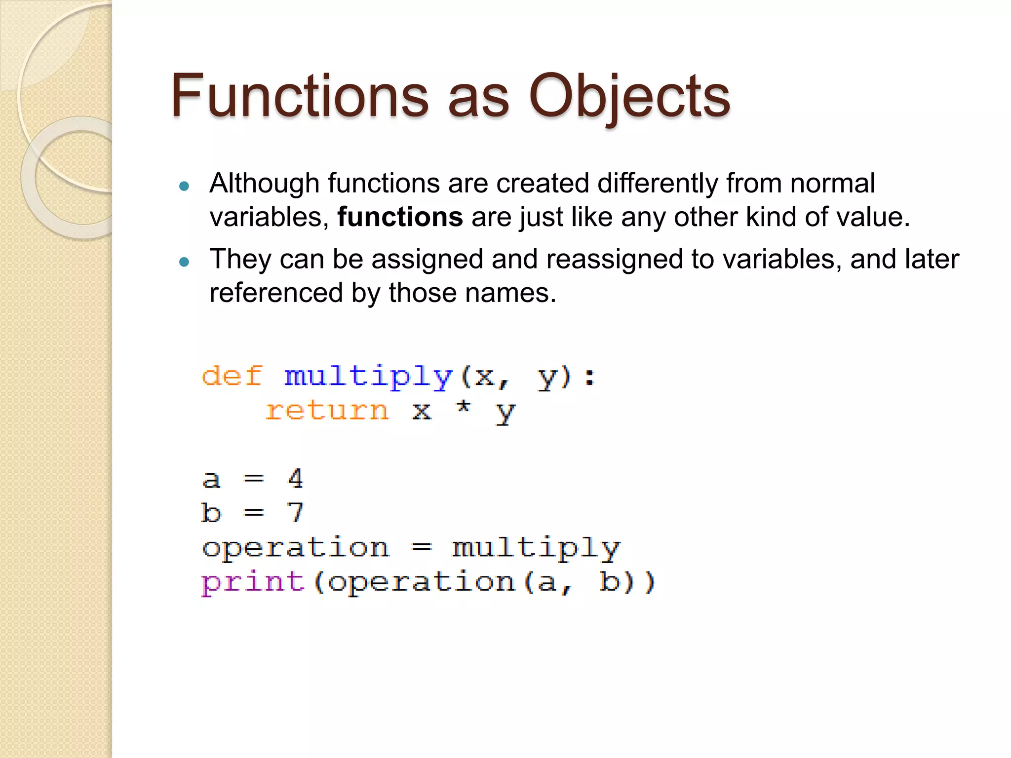 Functions as Objects
● Although functions are created differently from normal
variables, functions are just like any other kind of value.
● They can be assigned and reassigned to variables, and later
referenced by those names.
 