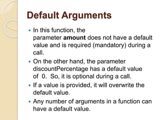 Default Arguments
 In this function, the
parameter amount does not have a default
value and is required (mandatory) during a
call.
 On the other hand, the parameter
discountPercentage has a default value
of 0. So, it is optional during a call.
 If a value is provided, it will overwrite the
default value.
 Any number of arguments in a function can
have a default value.
 