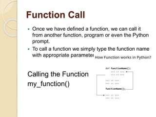 Function Call
 Once we have defined a function, we can call it
from another function, program or even the Python
prompt.
 To call a function we simply type the function name
with appropriate parameters.
Calling the Function
my_function()
 