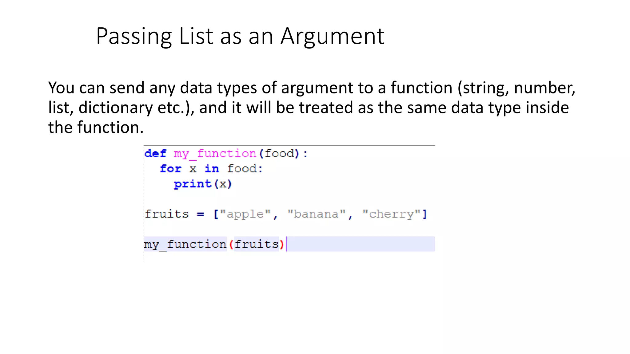 Passing List as an Argument
You can send any data types of argument to a function (string, number,
list, dictionary etc.), and it will be treated as the same data type inside
the function.
 