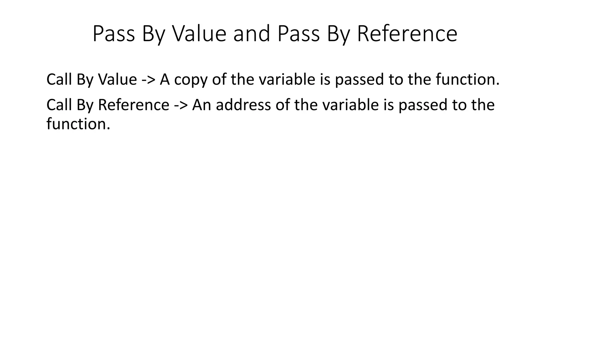 Pass By Value and Pass By Reference
Call By Value -> A copy of the variable is passed to the function.
Call By Reference -> An address of the variable is passed to the
function.
 
