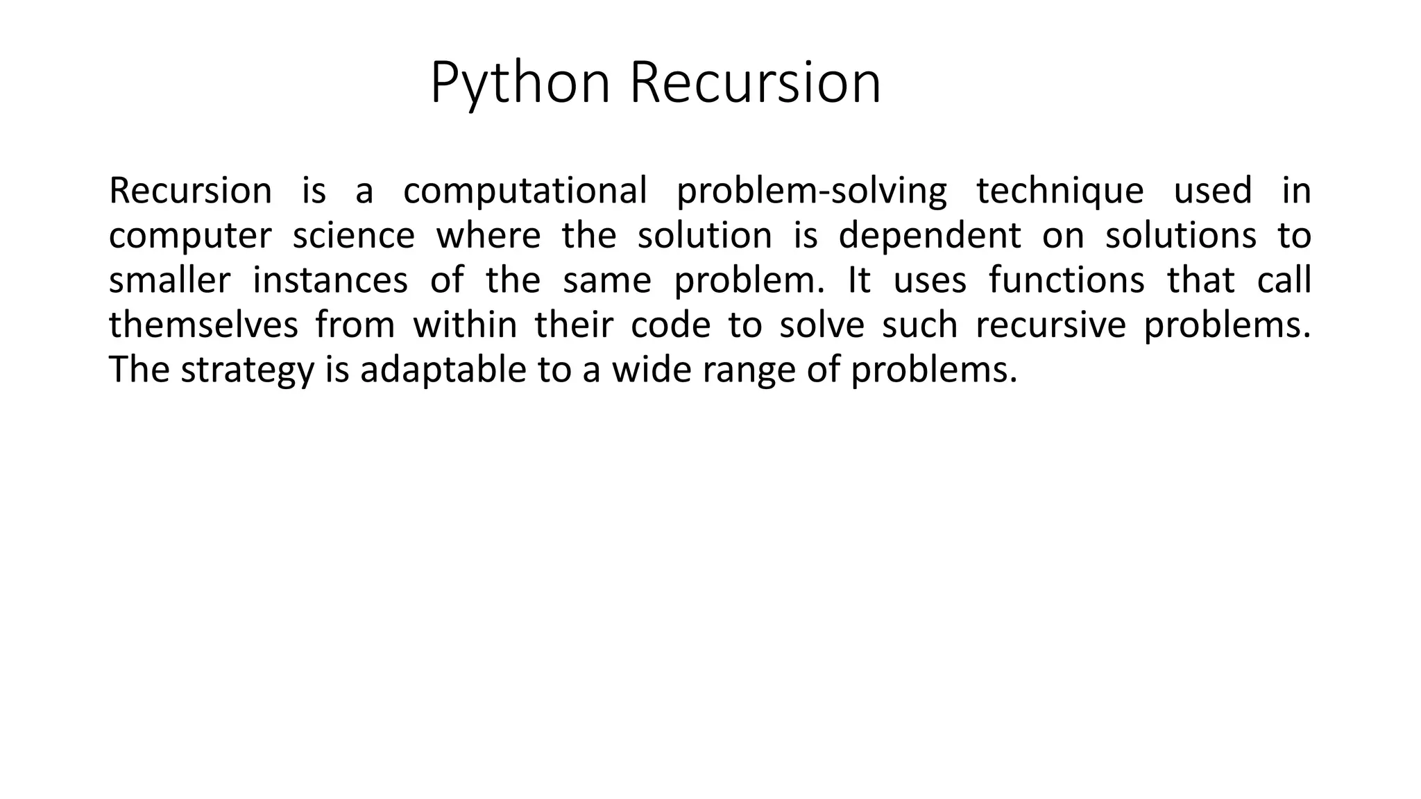 Python Recursion
Recursion is a computational problem-solving technique used in
computer science where the solution is dependent on solutions to
smaller instances of the same problem. It uses functions that call
themselves from within their code to solve such recursive problems.
The strategy is adaptable to a wide range of problems.
 