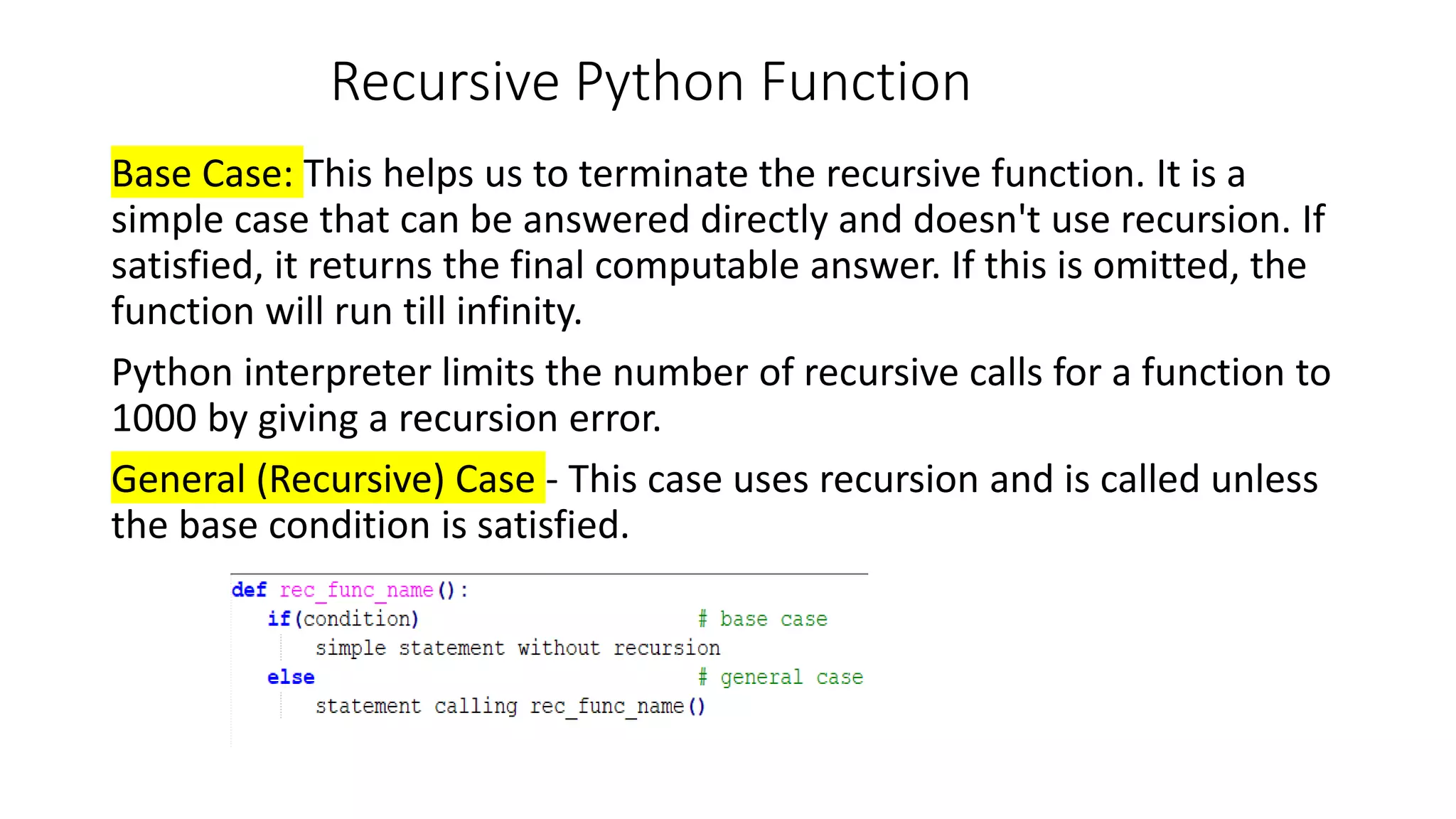 Recursive Python Function
Base Case: This helps us to terminate the recursive function. It is a
simple case that can be answered directly and doesn't use recursion. If
satisfied, it returns the final computable answer. If this is omitted, the
function will run till infinity.
Python interpreter limits the number of recursive calls for a function to
1000 by giving a recursion error.
General (Recursive) Case - This case uses recursion and is called unless
the base condition is satisfied.
 