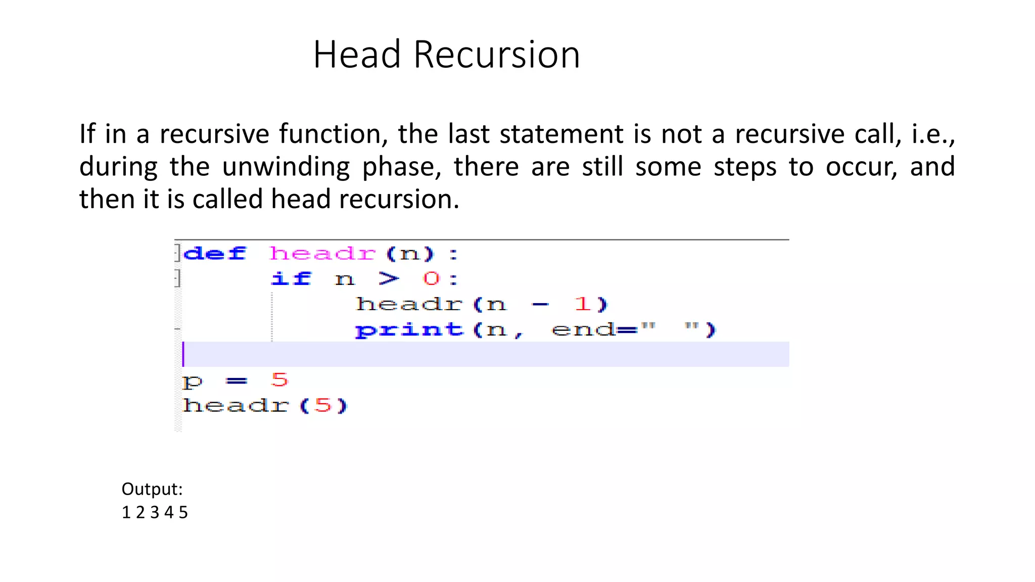 Head Recursion
If in a recursive function, the last statement is not a recursive call, i.e.,
during the unwinding phase, there are still some steps to occur, and
then it is called head recursion.
Output:
1 2 3 4 5
 