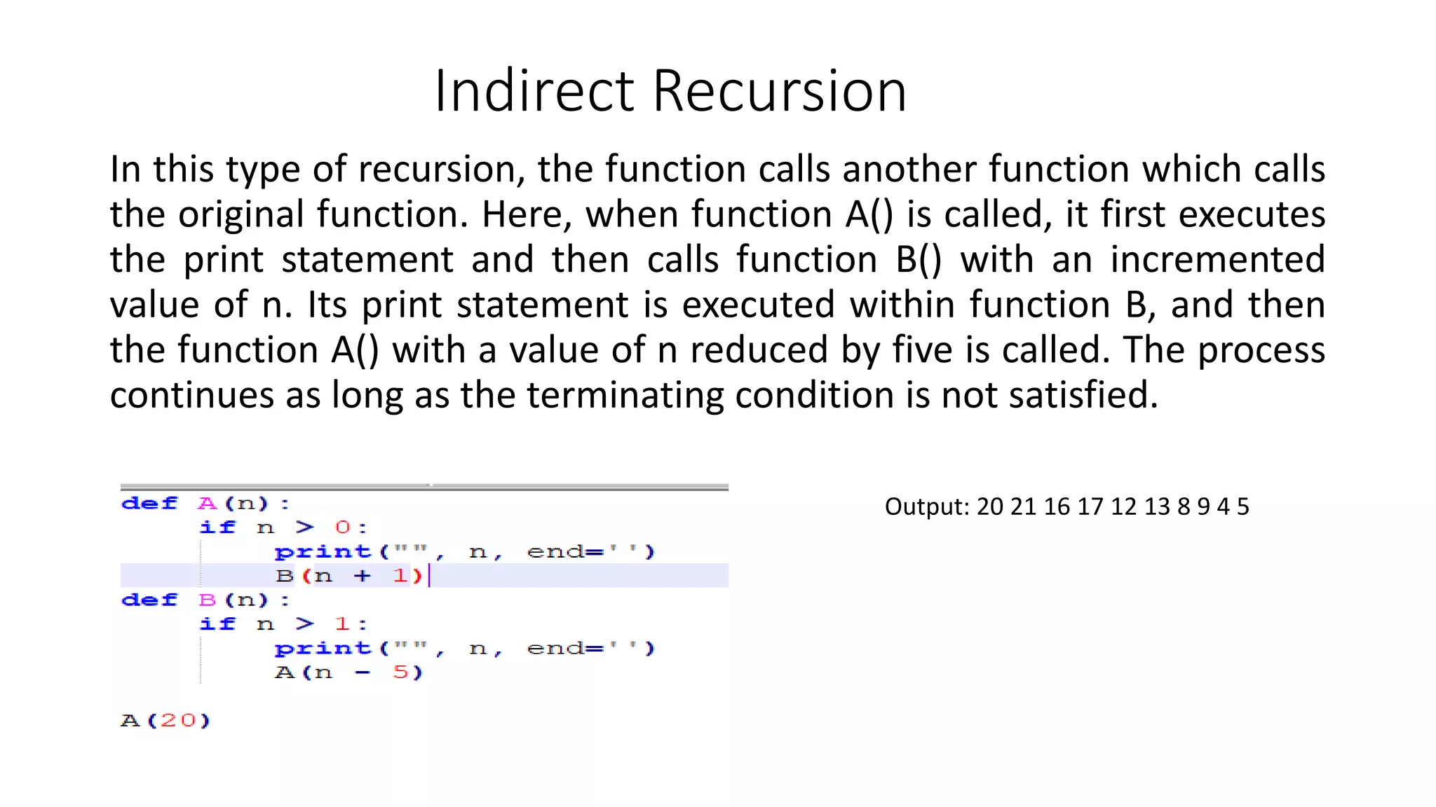 Indirect Recursion
In this type of recursion, the function calls another function which calls
the original function. Here, when function A() is called, it first executes
the print statement and then calls function B() with an incremented
value of n. Its print statement is executed within function B, and then
the function A() with a value of n reduced by five is called. The process
continues as long as the terminating condition is not satisfied.
Output: 20 21 16 17 12 13 8 9 4 5
 