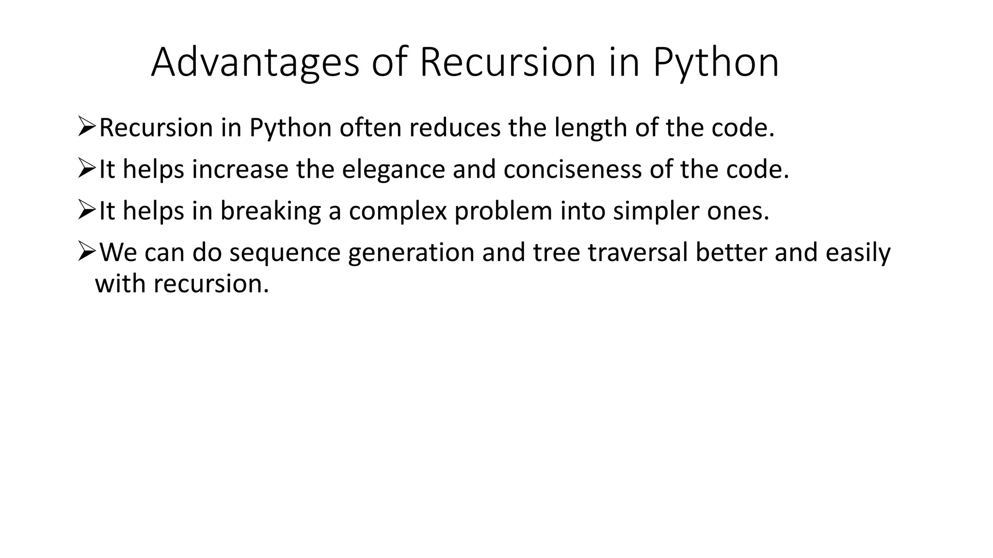 Advantages of Recursion in Python
Recursion in Python often reduces the length of the code.
It helps increase the elegance and conciseness of the code.
It helps in breaking a complex problem into simpler ones.
We can do sequence generation and tree traversal better and easily
with recursion.
 