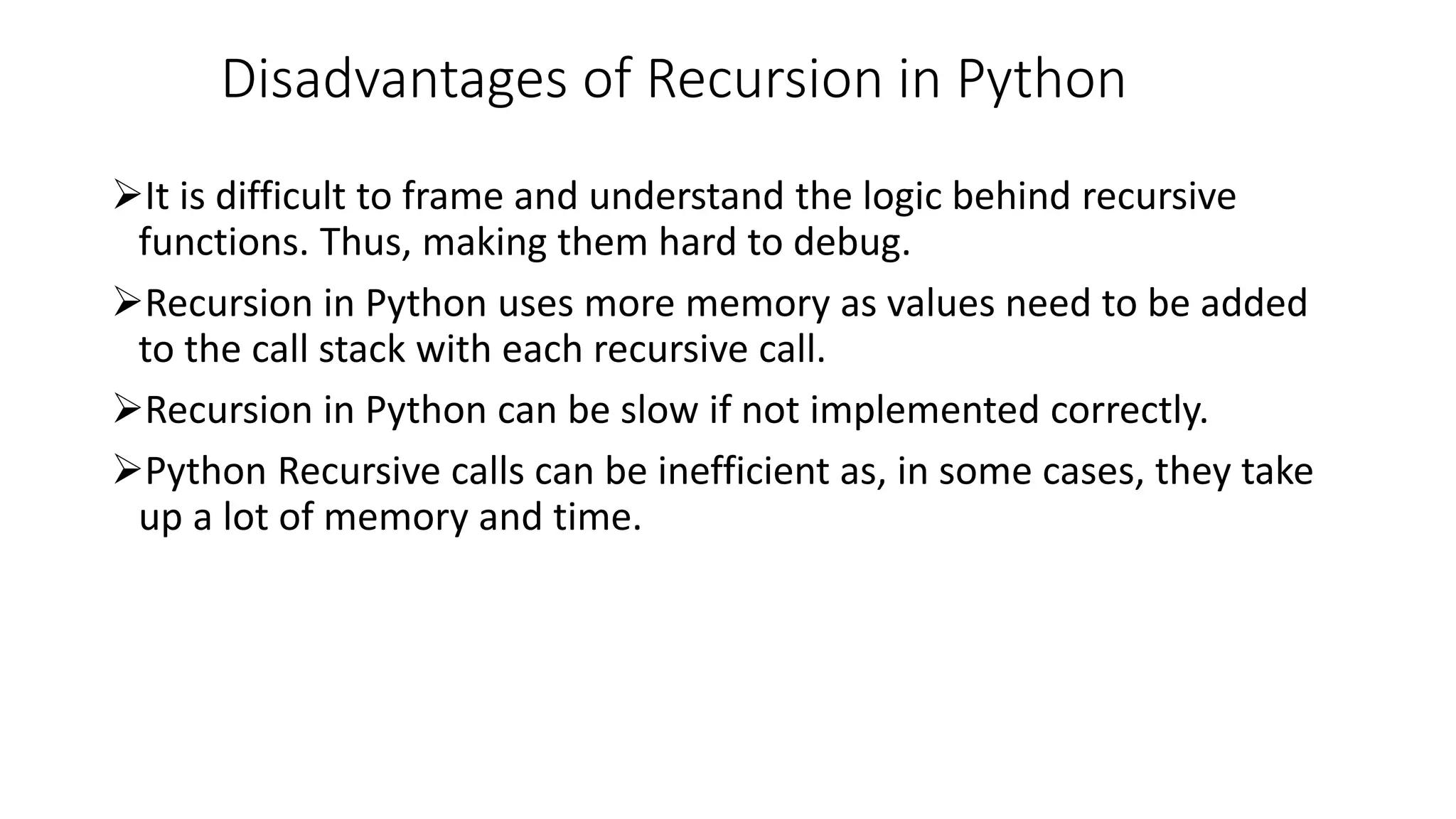 Disadvantages of Recursion in Python
It is difficult to frame and understand the logic behind recursive
functions. Thus, making them hard to debug.
Recursion in Python uses more memory as values need to be added
to the call stack with each recursive call.
Recursion in Python can be slow if not implemented correctly.
Python Recursive calls can be inefficient as, in some cases, they take
up a lot of memory and time.
 