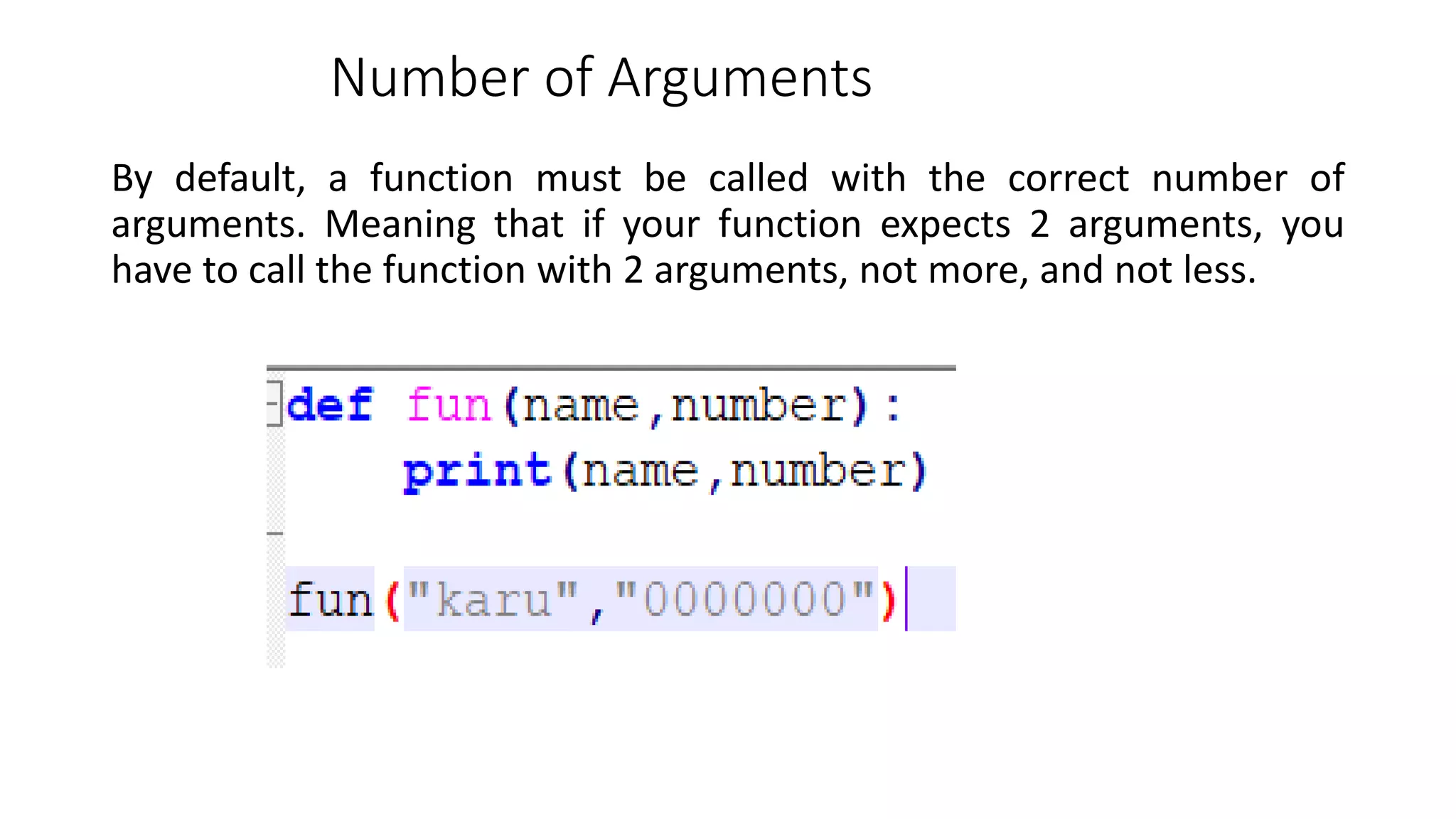 Number of Arguments
By default, a function must be called with the correct number of
arguments. Meaning that if your function expects 2 arguments, you
have to call the function with 2 arguments, not more, and not less.
 