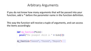 Arbitrary Arguments
If you do not know how many arguments that will be passed into your
function, add a * before the parameter name in the function definition.
This way the function will receive a tuple of arguments, and can access
the items accordingly:
 
