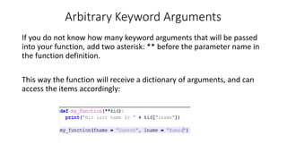 Arbitrary Keyword Arguments
If you do not know how many keyword arguments that will be passed
into your function, add two asterisk: ** before the parameter name in
the function definition.
This way the function will receive a dictionary of arguments, and can
access the items accordingly:
 