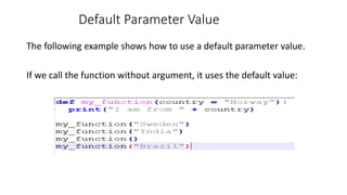 Default Parameter Value
The following example shows how to use a default parameter value.
If we call the function without argument, it uses the default value:
 