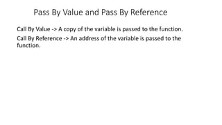 Pass By Value and Pass By Reference
Call By Value -> A copy of the variable is passed to the function.
Call By Reference -> An address of the variable is passed to the
function.
 