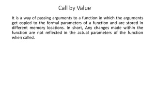 Call by Value
It is a way of passing arguments to a function in which the arguments
get copied to the formal parameters of a function and are stored in
different memory locations. In short, Any changes made within the
function are not reflected in the actual parameters of the function
when called.
 
