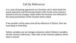 Call By Reference
It is a way of passing arguments to a function call in which both the
actual argument and formal parameters refer to the same memory
locations and any changes made within the function are reflected in
the actual parameters of the function when called.
If we consider call by value and call by reference in Python, then we
must keep in mind that,
Python variables are not storage containers rather Python’s variables
are like memory references. They refer to the memory address where
value is stored.
 