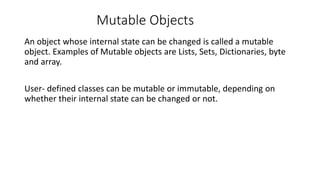 Mutable Objects
An object whose internal state can be changed is called a mutable
object. Examples of Mutable objects are Lists, Sets, Dictionaries, byte
and array.
User- defined classes can be mutable or immutable, depending on
whether their internal state can be changed or not.
 
