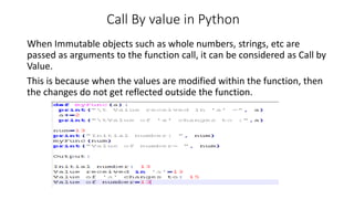 Call By value in Python
When Immutable objects such as whole numbers, strings, etc are
passed as arguments to the function call, it can be considered as Call by
Value.
This is because when the values are modified within the function, then
the changes do not get reflected outside the function.
 