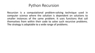 Python Recursion
Recursion is a computational problem-solving technique used in
computer science where the solution is dependent on solutions to
smaller instances of the same problem. It uses functions that call
themselves from within their code to solve such recursive problems.
The strategy is adaptable to a wide range of problems.
 