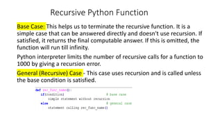 Recursive Python Function
Base Case: This helps us to terminate the recursive function. It is a
simple case that can be answered directly and doesn't use recursion. If
satisfied, it returns the final computable answer. If this is omitted, the
function will run till infinity.
Python interpreter limits the number of recursive calls for a function to
1000 by giving a recursion error.
General (Recursive) Case - This case uses recursion and is called unless
the base condition is satisfied.
 